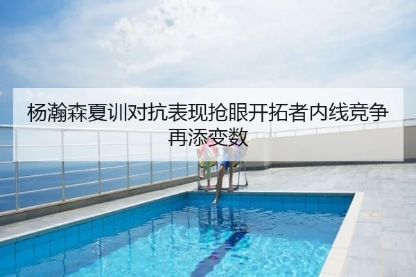 杨瀚森夏训对抗表现抢眼开拓者内线竞争再添变数