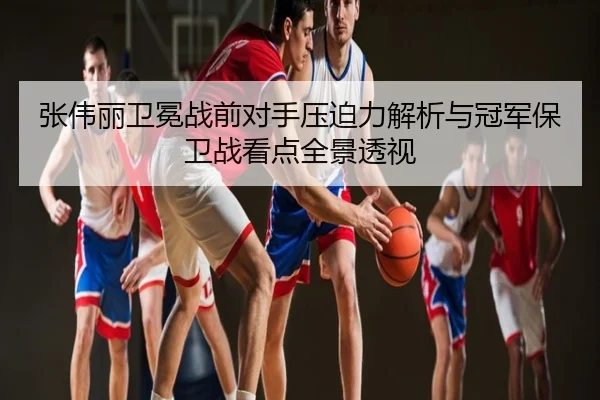 张伟丽卫冕战前对手压迫力解析与冠军保卫战看点全景透视