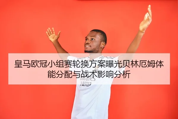皇马欧冠小组赛轮换方案曝光贝林厄姆体能分配与战术影响分析