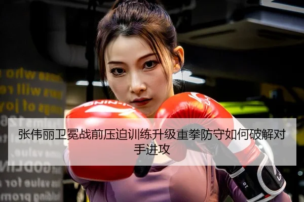 张伟丽卫冕战前压迫训练升级重拳防守如何破解对手进攻
